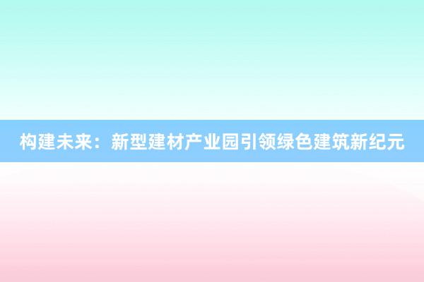 构建未来：新型建材产业园引领绿色建筑新纪元