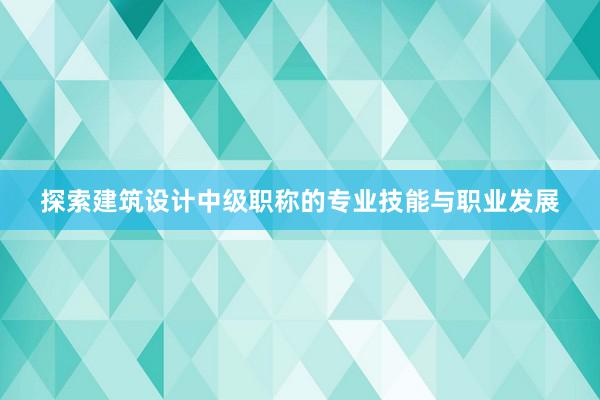 探索建筑设计中级职称的专业技能与职业发展