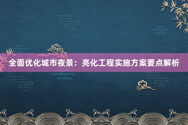 全面优化城市夜景：亮化工程实施方案要点解析